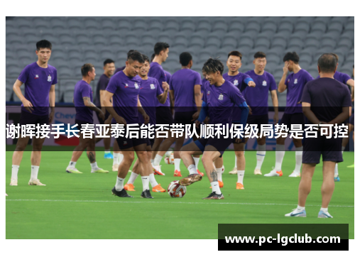 谢晖接手长春亚泰后能否带队顺利保级局势是否可控