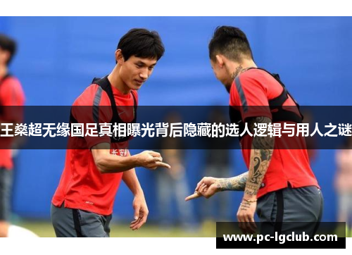 王燊超无缘国足真相曝光背后隐藏的选人逻辑与用人之谜