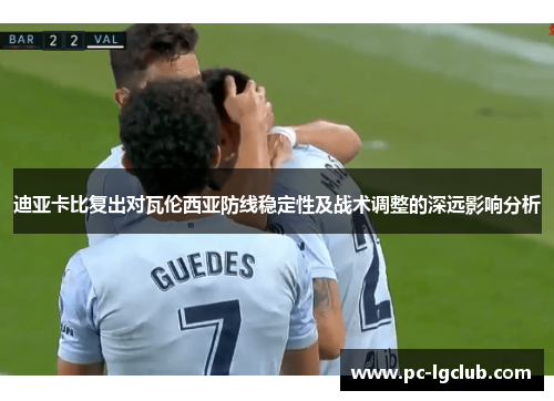 迪亚卡比复出对瓦伦西亚防线稳定性及战术调整的深远影响分析