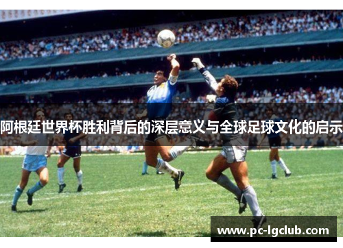 阿根廷世界杯胜利背后的深层意义与全球足球文化的启示
