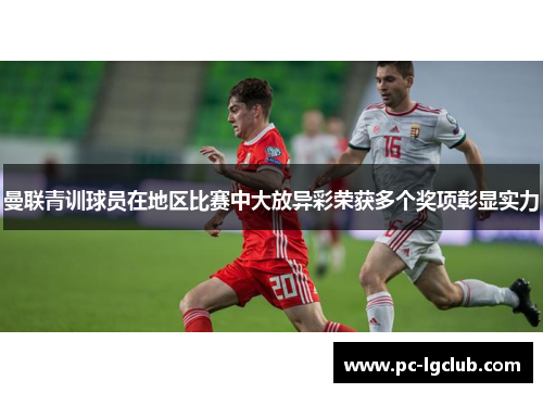 曼联青训球员在地区比赛中大放异彩荣获多个奖项彰显实力